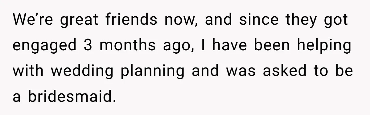 We’re great friends now, and since they got engaged 3 months ago, I have been helping with wedding planning and was asked to be a bridesmaid.