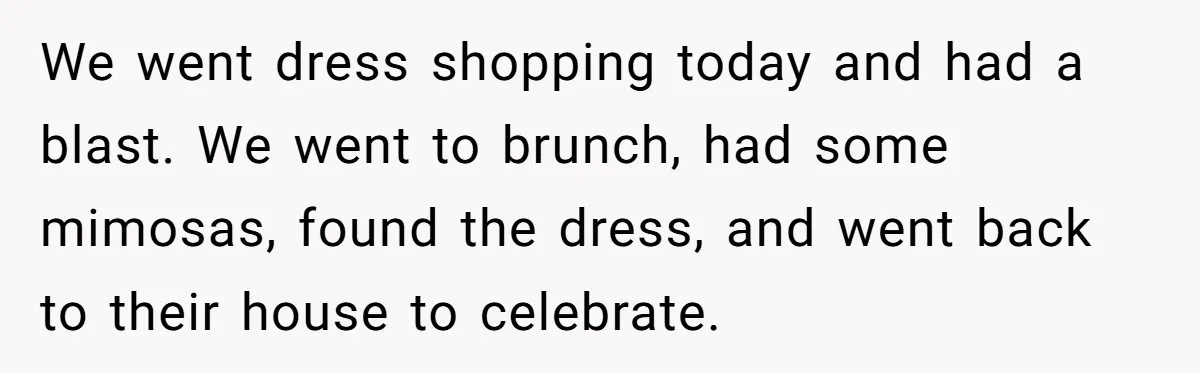 We went dress shopping today and had a blast. We went to brunch, had some mimosas, found the dress, and went back to their house to celebrate.