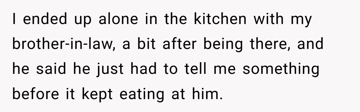 I ended up alone in the kitchen with my brother-in-law, a bit after being there, and he said he just had to tell me something before it kept eating at...