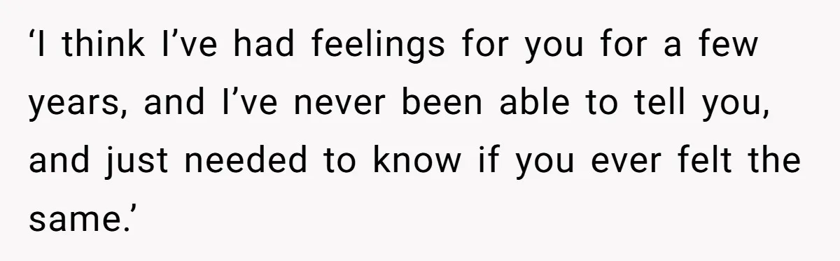 ‘I think I’ve had feelings for you for a few years, and I’ve never been able to tell you, and just needed to know if you ever felt the same.’