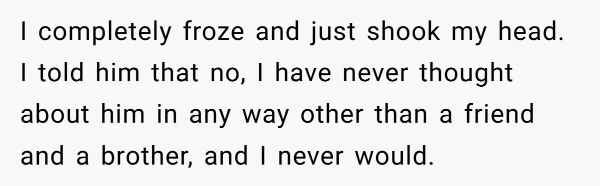 I completely froze and just shook my head. I told him that no, I have never thought about him in any way other than a friend and a brother, and...