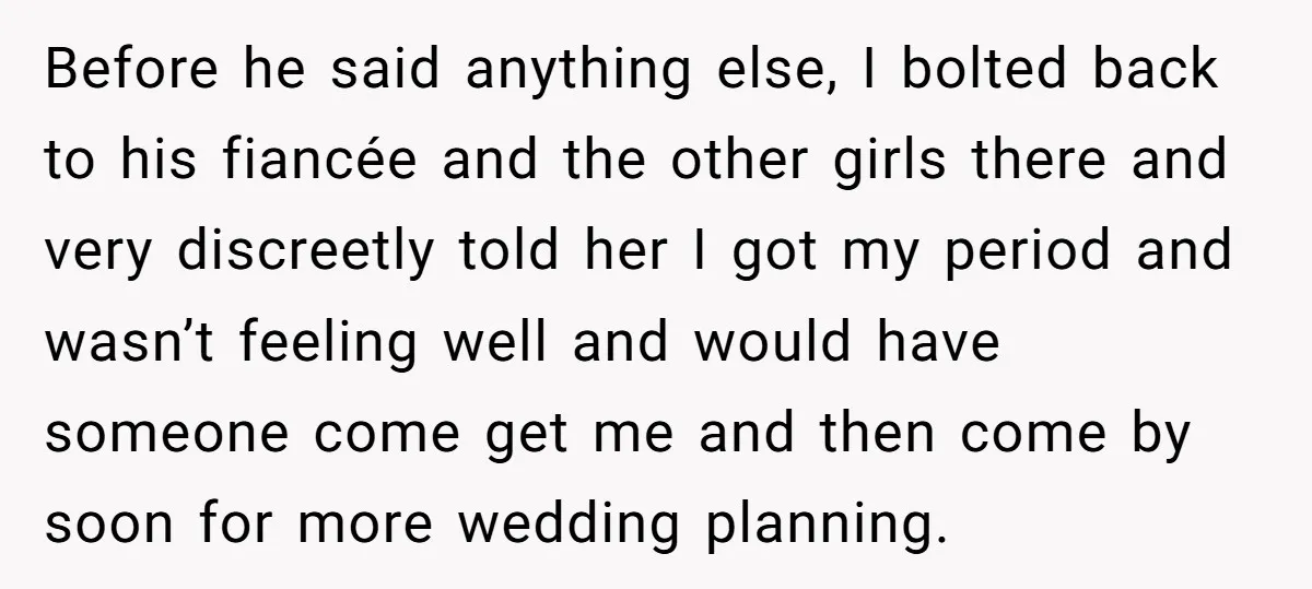 Before he said anything else, I bolted back to his fiancée and the other girls there and very discreetly told her I got my period and wasn’t feeling well and...