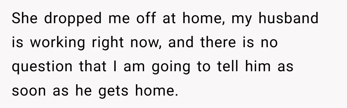 She dropped me off at home, my husband is working right now, and there is no question that I am going to tell him as soon as he gets home.