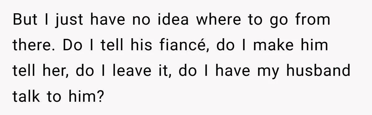 But I just have no idea where to go from there. Do I tell his fiancé, do I make him tell her, do I leave it, do I have my...