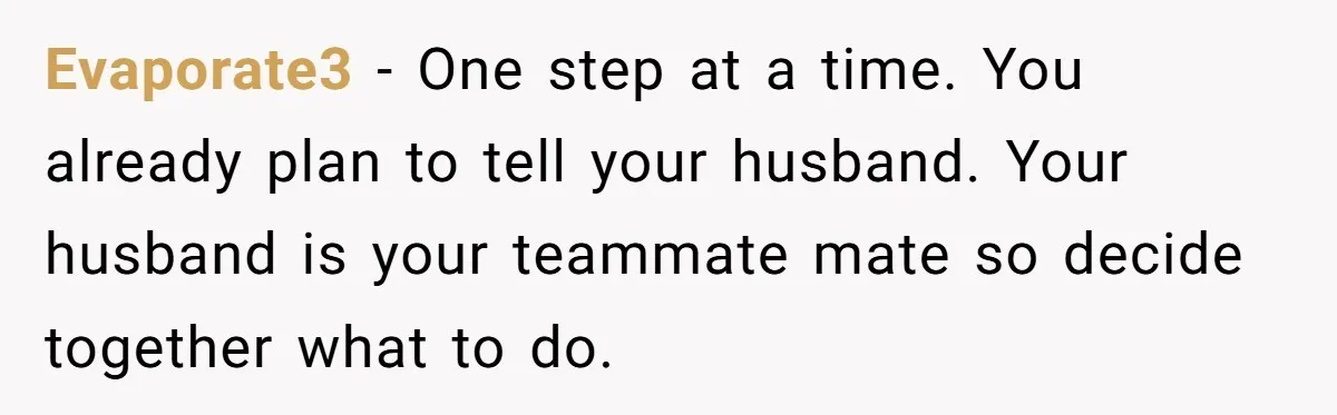 Evaporate3 − One step at a time. You already plan to tell your husband. Your husband is your teammate mate so decide together what to do.