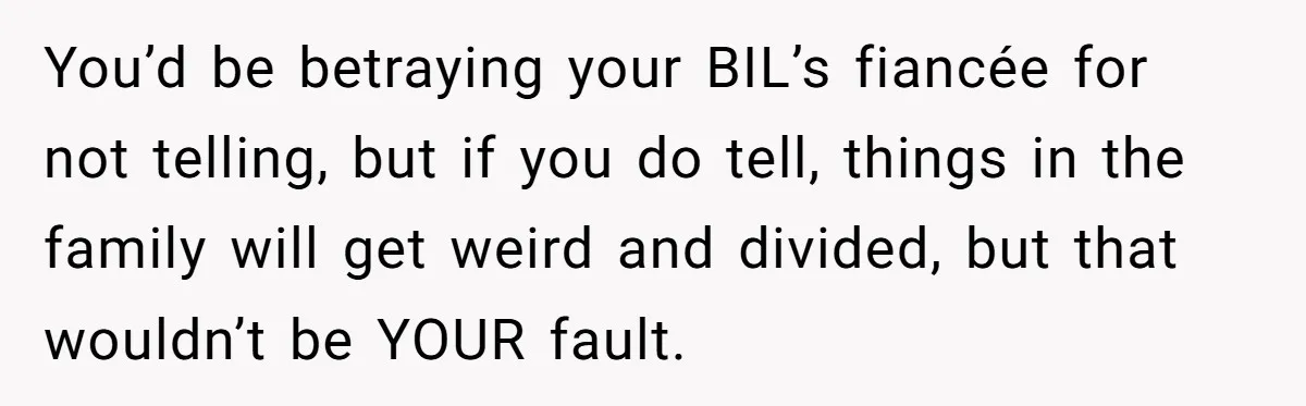 You’d be betraying your BIL’s fiancée for not telling, but if you do tell, things in the family will get weird and divided, but that wouldn’t be YOUR fault.