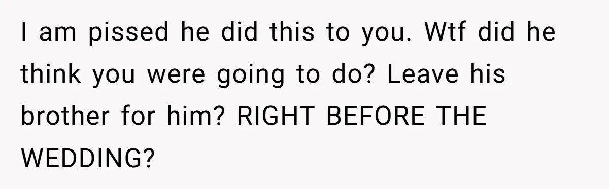 I am pissed he did this to you. Wtf did he think you were going to do? Leave his brother for him? RIGHT BEFORE THE WEDDING?