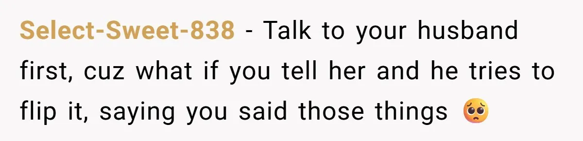 Select-Sweet-838 − Talk to your husband first, cuz what if you tell her and he tries to flip it, saying you said those things 🥺
