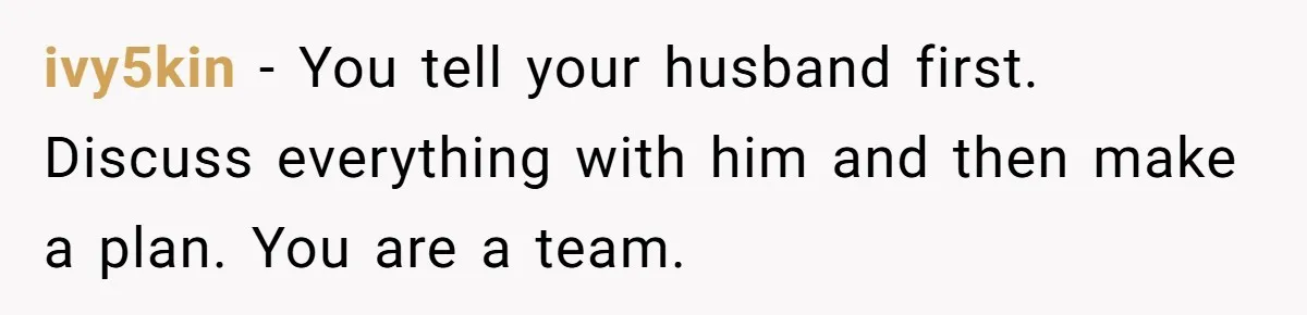 ivy5kin − You tell your husband first. Discuss everything with him and then make a plan. You are a team.