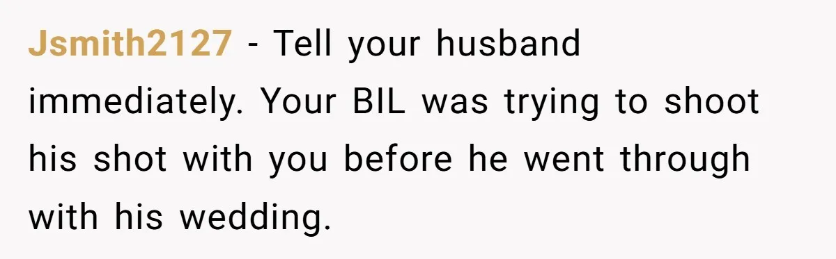 Jsmith2127 − Tell your husband immediately. Your BIL was trying to shoot his shot with you before he went through with his wedding.
