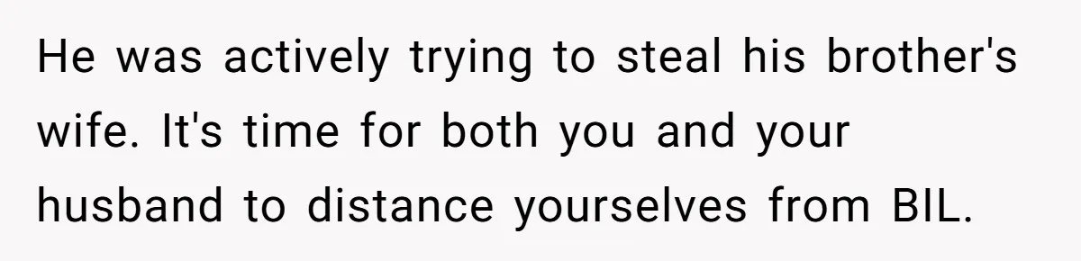 He was actively trying to steal his brother's wife. It's time for both you and your husband to distance yourselves from BIL.
