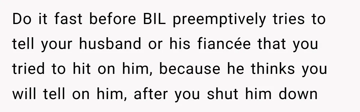 Do it fast before BIL preemptively tries to tell your husband or his fiancée that you tried to hit on him, because he thinks you will tell on him, after...