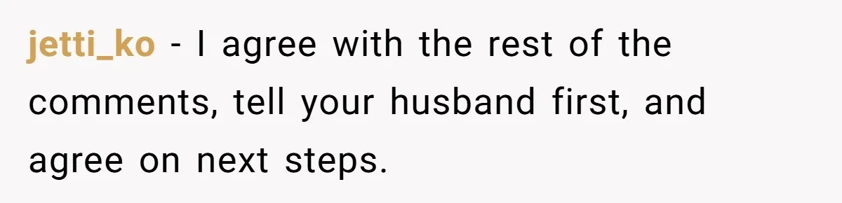 jetti_ko − I agree with the rest of the comments, tell your husband first, and agree on next steps.
