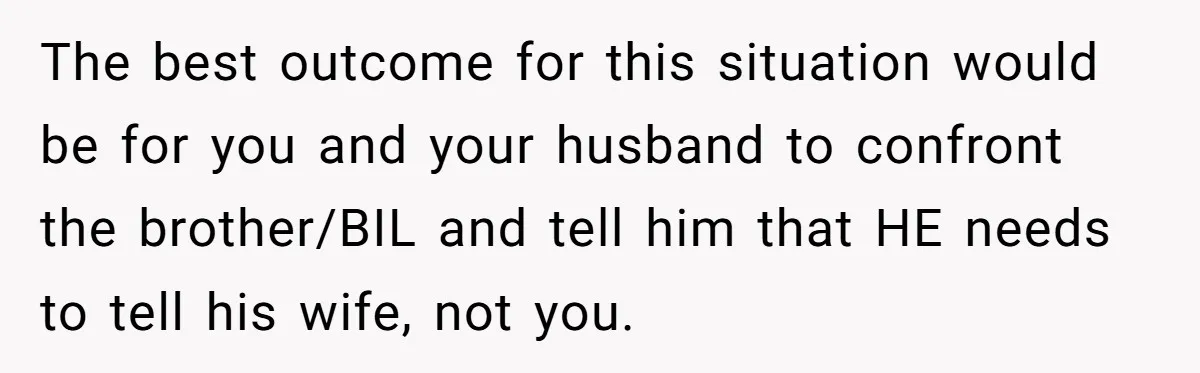 The best outcome for this situation would be for you and your husband to confront the brother/BIL and tell him that HE needs to tell his wife, not you.
