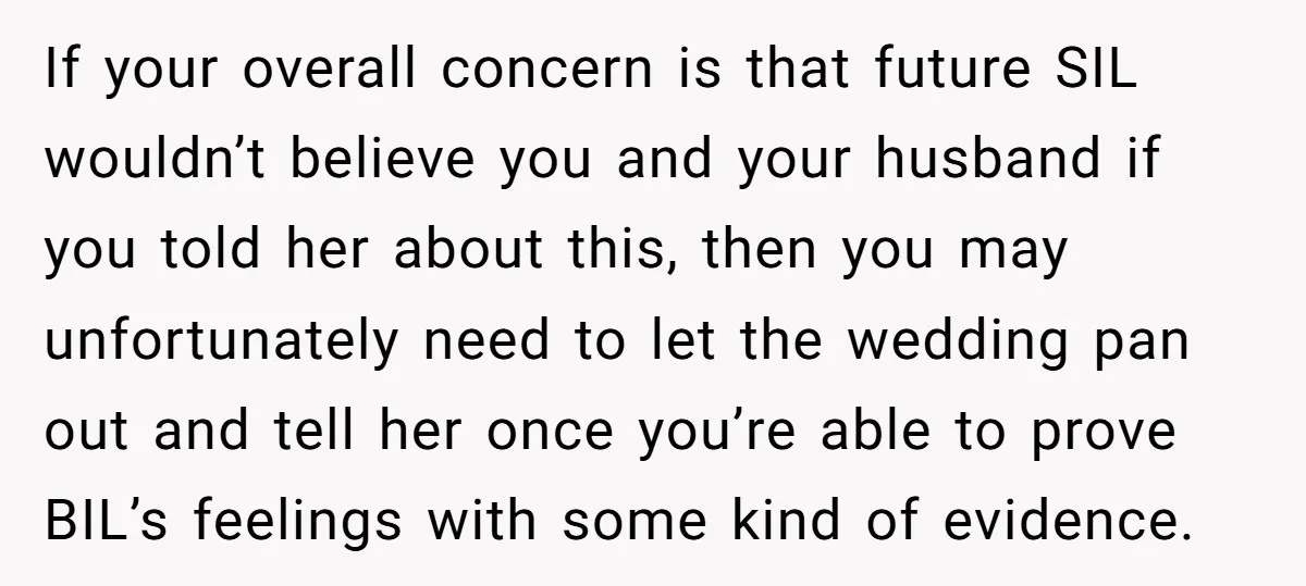 If your overall concern is that future SIL wouldn’t believe you and your husband if you told her about this, then you may unfortunately need to let the wedding pan...