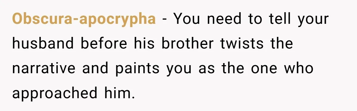Obscura-apocrypha − You need to tell your husband before his brother twists the narrative and paints you as the one who approached him.