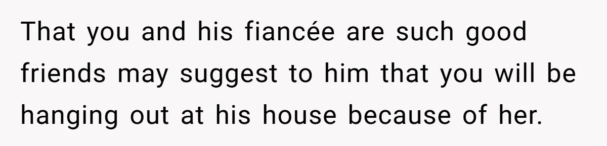 That you and his fiancée are such good friends may suggest to him that you will be hanging out at his house because of her.