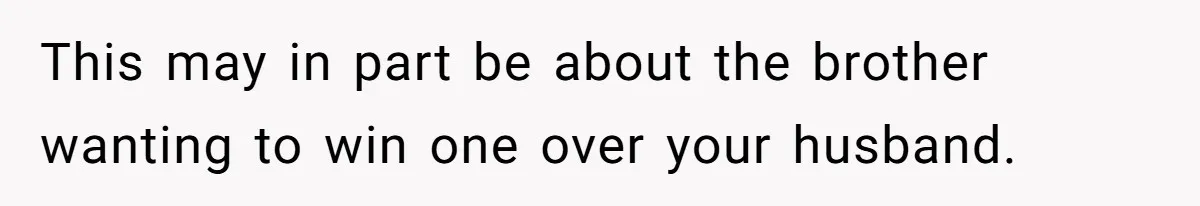 This may in part be about the brother wanting to win one over your husband.