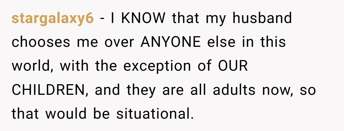 stargalaxy6 − I KNOW that my husband chooses me over ANYONE else in this world, with the exception of OUR CHILDREN, and they are all adults now, so that would...