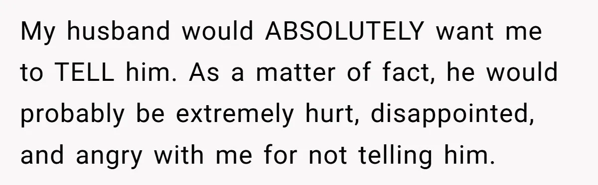 My husband would ABSOLUTELY want me to TELL him. As a matter of fact, he would probably be extremely hurt, disappointed, and angry with me for not telling him.