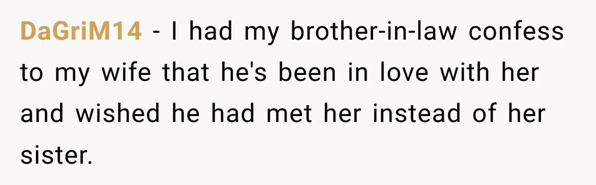 DaGriM14 − I had my brother-in-law confess to my wife that he's been in love with her and wished he had met her instead of her sister.