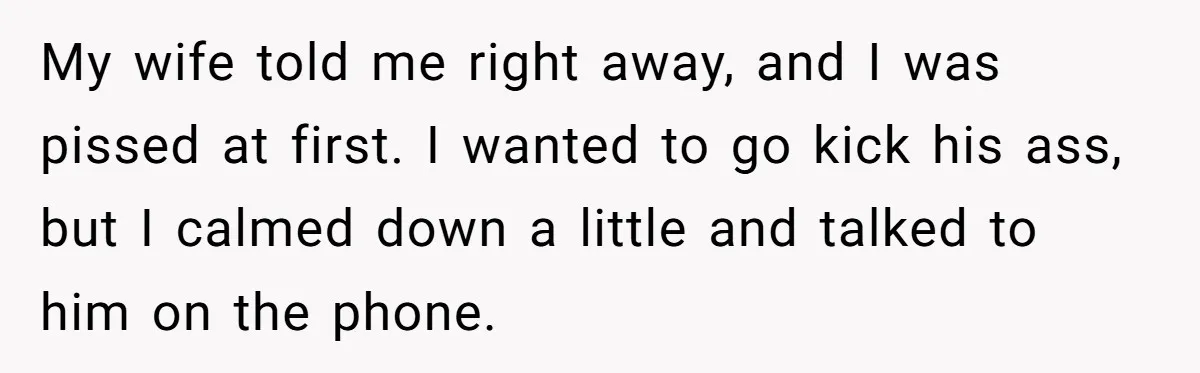 My wife told me right away, and I was pissed at first. I wanted to go kick his ass, but I calmed down a little and talked to him on...