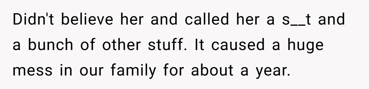 Didn't believe her and called her a s__t and a bunch of other stuff. It caused a huge mess in our family for about a year.