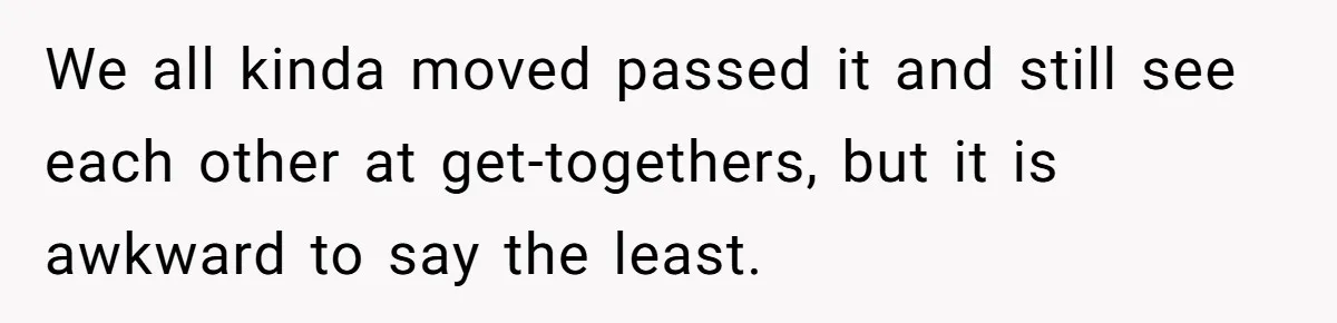 We all kinda moved passed it and still see each other at get-togethers, but it is awkward to say the least.