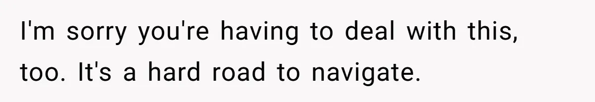 I'm sorry you're having to deal with this, too. It's a hard road to navigate.