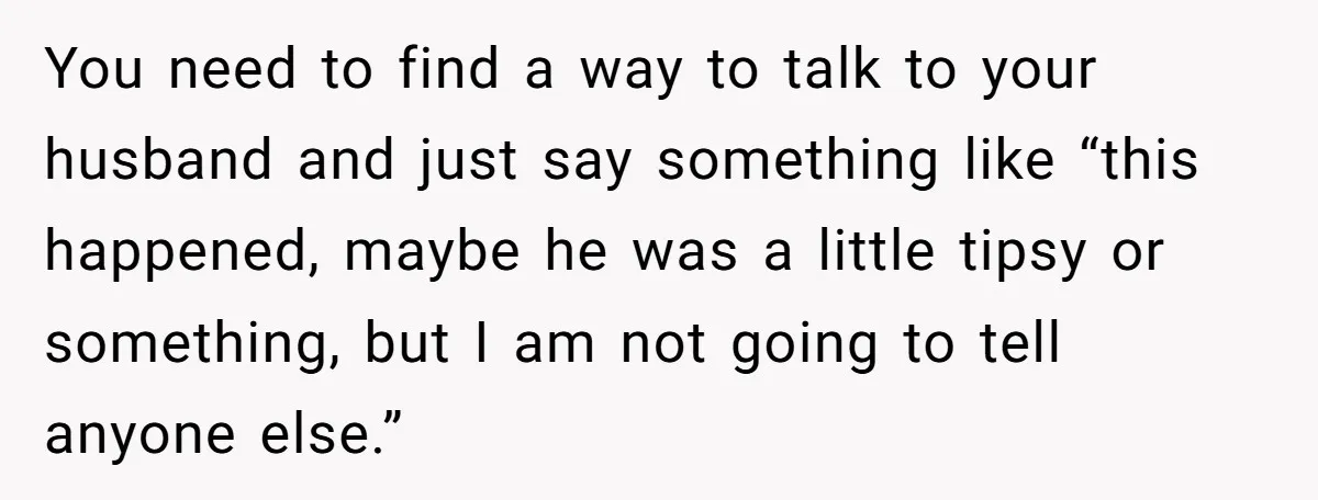 You need to find a way to talk to your husband and just say something like “this happened, maybe he was a little tipsy or something, but I am not...