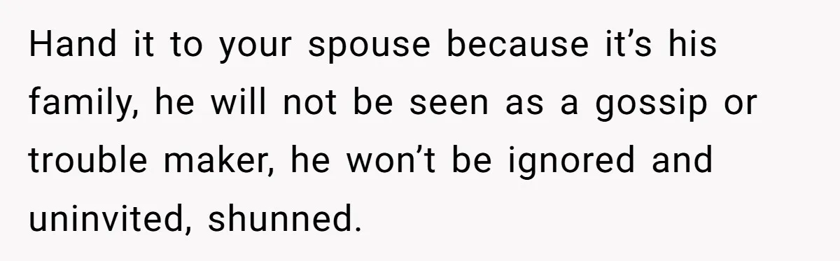 Hand it to your spouse because it’s his family, he will not be seen as a gossip or trouble maker, he won’t be ignored and uninvited, shunned.