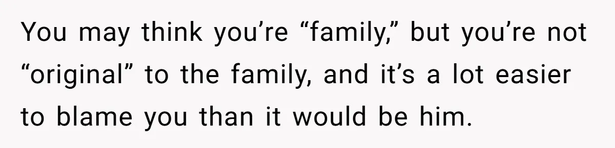 You may think you’re “family,” but you’re not “original” to the family, and it’s a lot easier to blame you than it would be him.