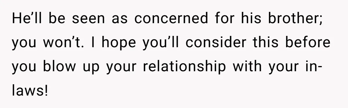 He’ll be seen as concerned for his brother; you won’t. I hope you’ll consider this before you blow up your relationship with your in-laws!