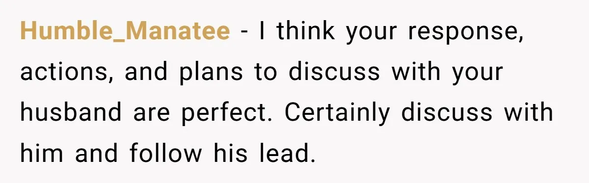Humble_Manatee − I think your response, actions, and plans to discuss with your husband are perfect. Certainly discuss with him and follow his lead.