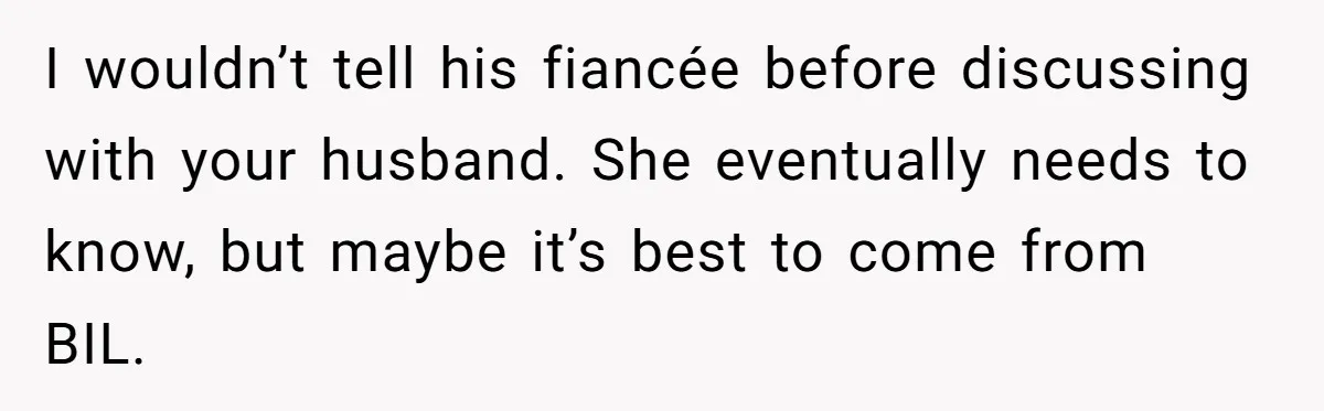 I wouldn’t tell his fiancée before discussing with your husband. She eventually needs to know, but maybe it’s best to come from BIL.