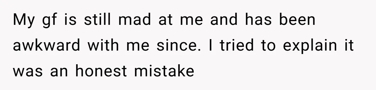 My gf is still mad at me and has been awkward with me since. I tried to explain it was an honest mistake