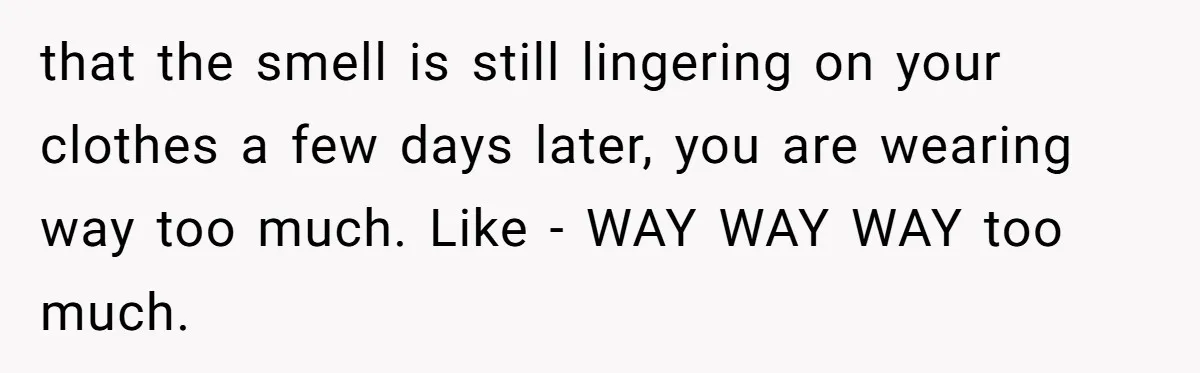 that the smell is still lingering on your clothes a few days later, you are wearing way too much. Like - WAY WAY WAY too much.