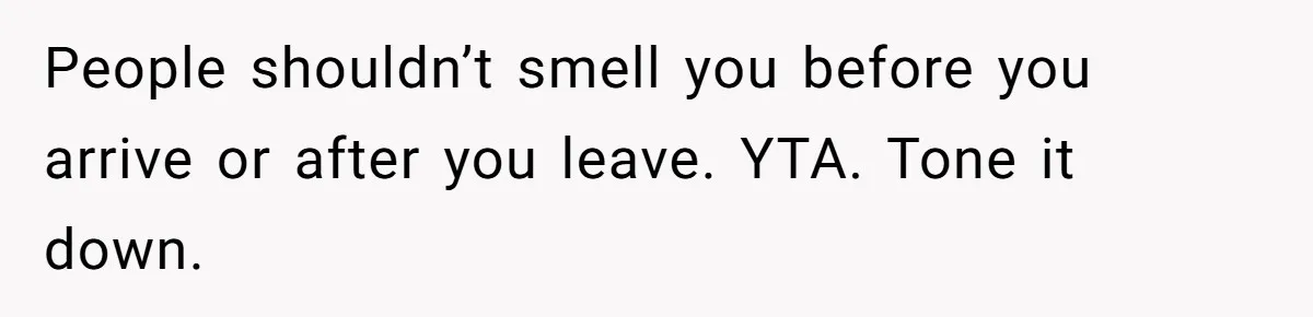 People shouldn’t smell you before you arrive or after you leave. YTA. Tone it down.