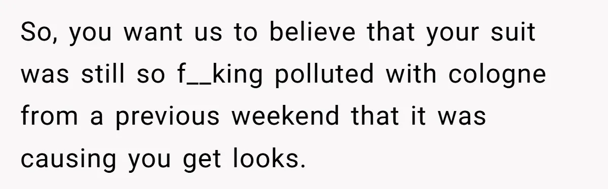 So, you want us to believe that your suit was still so f__king polluted with cologne from a previous weekend that it was causing you get looks.