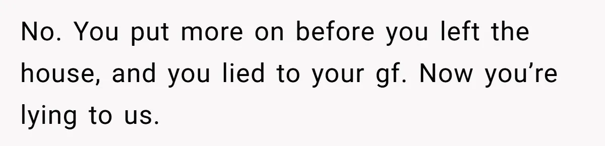 No. You put more on before you left the house, and you lied to your gf. Now you’re lying to us.