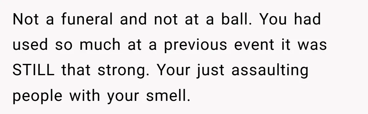 Not a funeral and not at a ball. You had used so much at a previous event it was STILL that strong. Your just assaulting people with your smell.