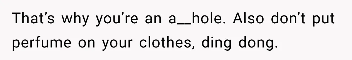 That’s why you’re an a__hole. Also don’t put perfume on your clothes, ding dong.