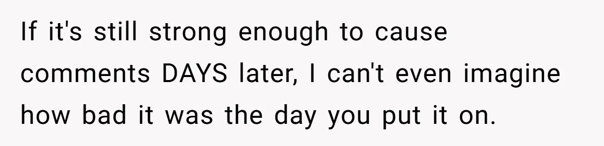 If it's still strong enough to cause comments DAYS later, I can't even imagine how bad it was the day you put it on.