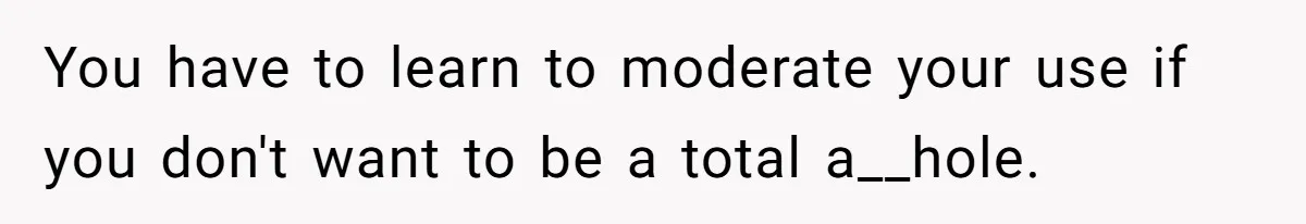 You have to learn to moderate your use if you don't want to be a total a__hole.