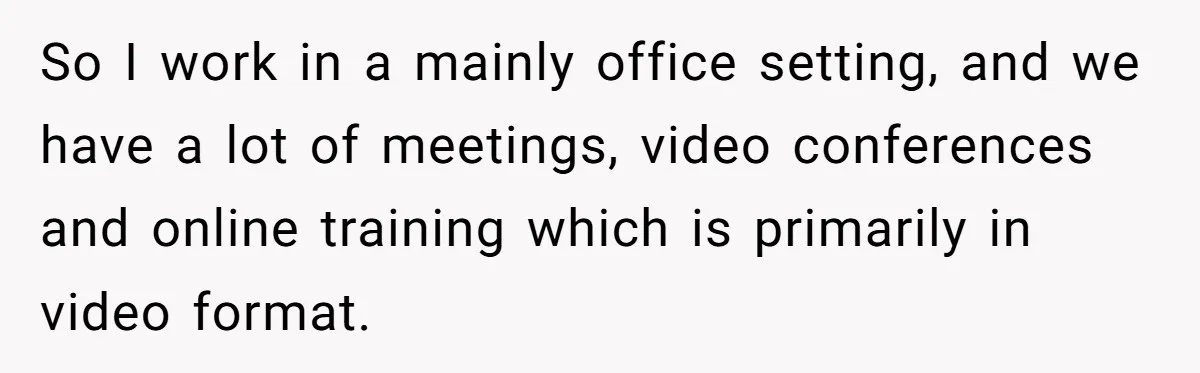 So I work in a mainly office setting, and we have a lot of meetings, video conferences and online training which is primarily in video format.