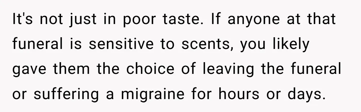 It's not just in poor taste. If anyone at that funeral is sensitive to scents, you likely gave them the choice of leaving the funeral or suffering a migraine for...