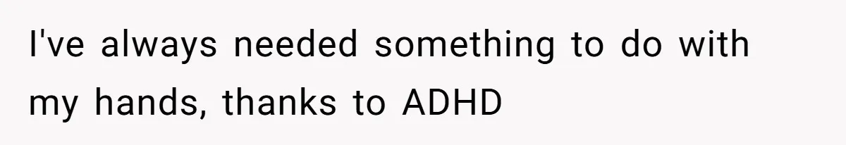 I've always needed something to do with my hands, thanks to ADHD