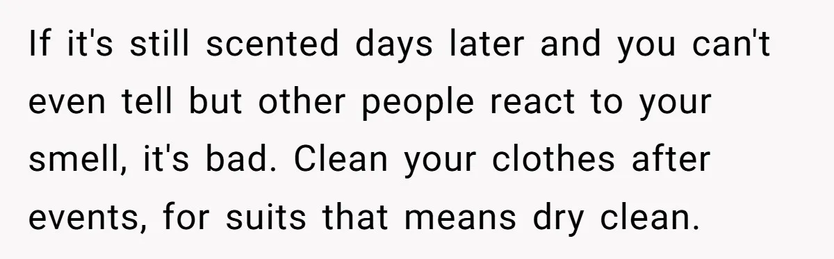 If it's still scented days later and you can't even tell but other people react to your smell, it's bad. Clean your clothes after events, for suits that means dry...