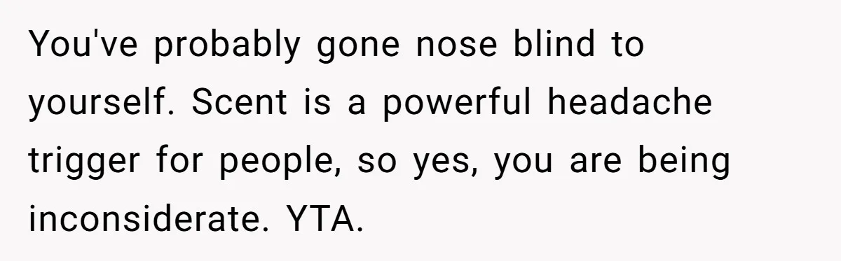 You've probably gone nose blind to yourself. Scent is a powerful headache trigger for people, so yes, you are being inconsiderate. YTA.