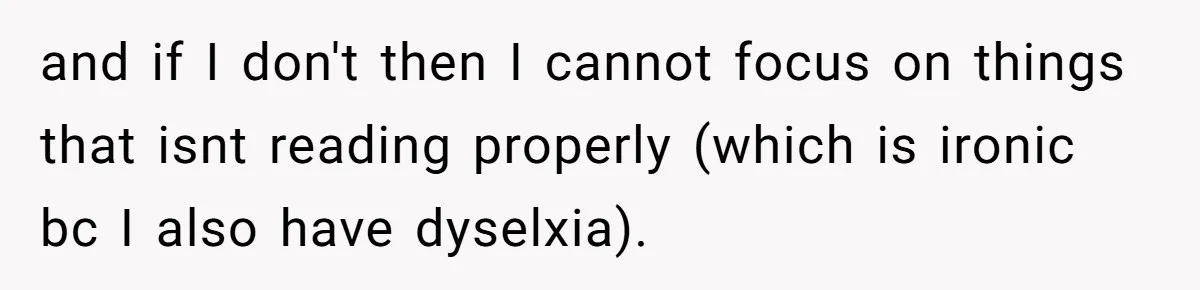 and if I don't then I cannot focus on things that isnt reading properly (which is ironic bc I also have dyselxia).